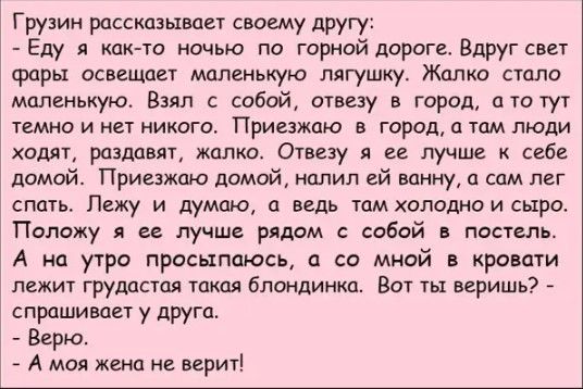 Грузин рассказывает сввему другу Еду я как то ночью по горной дороге Вдруг свет фары освещает маленькую лягушку Жалко столп маленькую Взял с собой отвезу в город от тут темно и нет никого Приезжаю в город тим люди ходят раздавит жалко Отвеэу я ее лучше к себе домой Приезжаю домой налил гй ванну а сам лег спать Лежу и думаю а ведь там холодно и сыро Положу я ее лучше рядом с сабай в постель А на ут