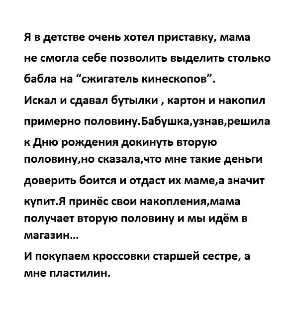 я в детстве очень хотел приставку мама не ЕМОГПЗ себе ПОЗВОЛИТЬ ВЫДВЛИТЬ СТОЛЬКО бабла на сжигатепь кинескопов Искал и сдавал бугылки картон и накопил примерно палааииуБабушкауаиаарашила дню рождения докинуть вторую половииумо сказалачто мне такие деньги доверить боится и отдаст их мамеа значит купит принёс свои накоплениямамя получает вторую половину и мы идём в магазин и покупаем кроссовки старш
