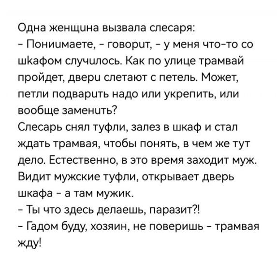 Одна женщина вызвала слесаря Пониимаете говорит у меня что то со шКаФом случилось Как по улице трамвай пройдет двери слетают петель Может петли подварить надо или укрепить или вообще заменить Слесарь снял туфли зале в шкаф и стал мать трамвая чтобы понять в чем же тут дело Естественно в это время заходит муж Видит мужские туфли открывает дверь шкафа а там мужик Ты что здесь делаешь паразит Гадом б