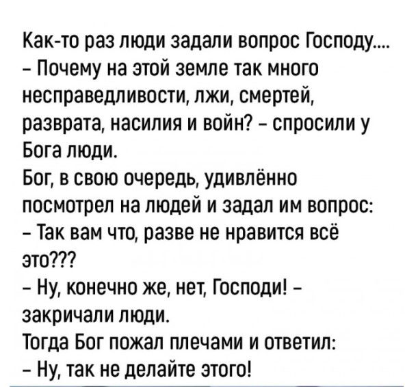 Как то раз люди задали вопрос Господу Почему на этой земле так много несправедливости лжи смертей разврата насилия и войн спросили у Бога люди Бог в свою очередь удивлённо посмотрел на людей и задал им вопрос Так вам что разве не нравится всё это Ну конечно же нет Господи закричали люди Тогда Бог пожал плечами и ответил Ну так не делайте этого