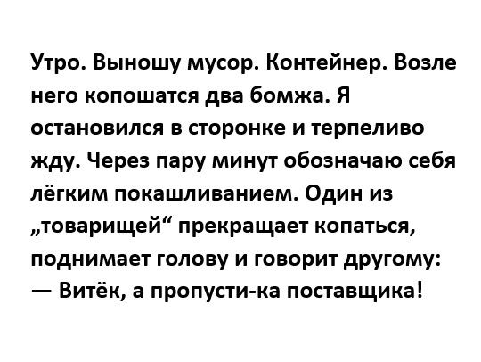 Утро Выношу мусор Контейнер Возле него копошатся дна бомжа Я остановился в сторонке и терпеливо жду Через пару минут обозначаю себя лёгким покашливанием Один из товарищей прекращает копаться поднимает голову и говорит другому Витёк а пропусти ка поставщика