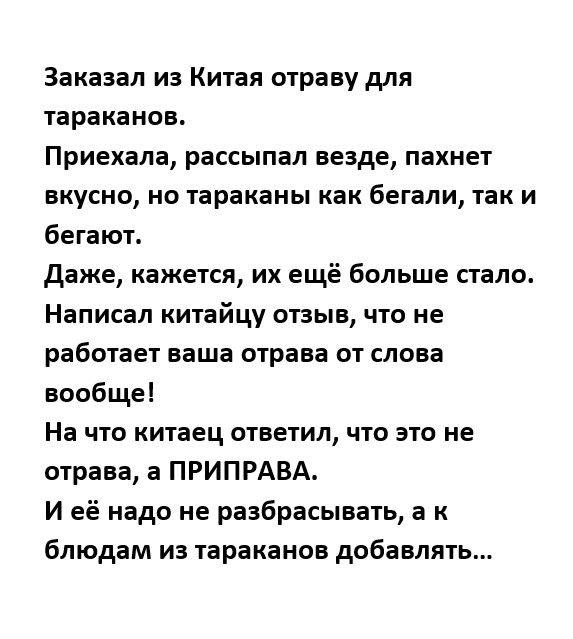 Заказал из Китая отраву для тараканов Приехала рассыпал везде пахнет вкусно но тараканы как бегали так и бегают даже кажется их ещё больше стало Написал китайцу отзыв что не работает ваша отрава от слова вообще На что китаец ответил что это не отрава а ПРИПРАВА И её надо не разбрасывать а к блюдам иа тараканов добавлять