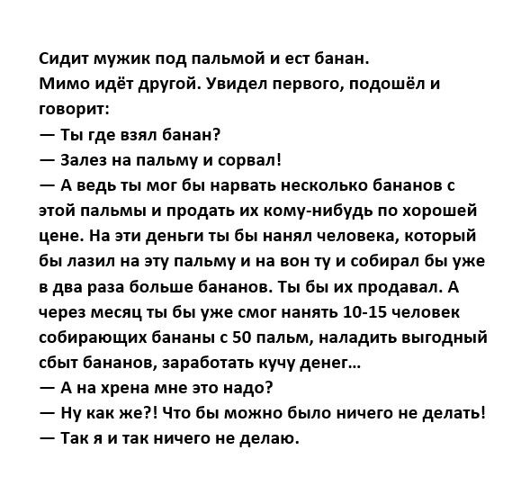 сидит мужик пвд піпьмий и ест Баиін Мимо идёт друтой Увидел первого подошёл и говорит ты где о баиаи залез на пальму и сорвал А ведь ты мот бы парии несколько бананов эпй пальмы и првдпь их кому нибудь по хорошей цене на эти деньги ты бы нанял чемпиона котрый Бы дни на эту пальму и и пои ту и совиоял бы уже дн раз больше біианпн Ты бы их продавал А через месяц ты Вы уже смог понять 10 15 человек с