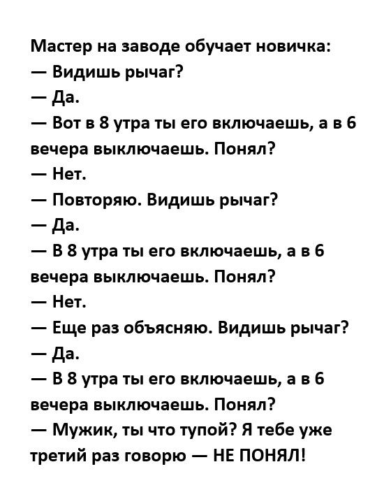 Мастер на заводе обучает новичка Видишь рычаг да Вот в 8 утра ты его включаешь а в 6 вечера выключаешь Понял Нет Повторяю Видишь рычаг да В 8 утра ты его включаешь а в 6 вечера выключаешь Понял Нет Еще раз обьясняю Видишь рычаг да В 8 утра гы его включаешь а а 6 вечера выключаешь Понял Мужик ты чго тупой Я тебе уже третий раз говорю НЕ ПОНЯЛ