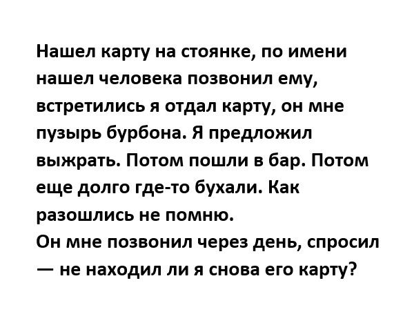 Нашел карту на стоянке по имени нашел человека позвонил ему встретились отдал карту он мне пузырь бурбона Я предложил выжрать Потом пошли в бар Потом еще долго где то бухали Как разошлись не помню Он мне позвонил через день спросил не находил ли я снова его карту