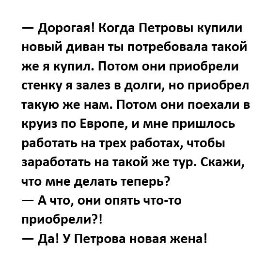 дорогаяі Когда Петровы купили новый диван ты потребовала такой же я купил Потом они приобрели стенку я залез в долги но приобрел такую же нам Потом они поехали в круиз по Европе и мне пришлось работать на трех работах чтобы заработать на такой же тур Скажи что мне делать теперь А что они опять что то приобрели Да У Петрова новая жена