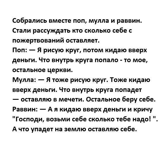 Собрались вместе поп мулла и раввин Стали рассуждать кто сколько себе пожертвований оставляет Поп я рисую круг потом кидаю вверх деньги Что внутрь круга попало то мое остальное церкви Мулла Я тоже рисую круг Тоже кидаю вверх деньги Чтв внутрь круга попадет оставляю в мечети Спальное беру себе Раввин А я кидаю вверх деньги и кричу Господи возьми себе сколько тебе надо А что упадет на землю оставляю