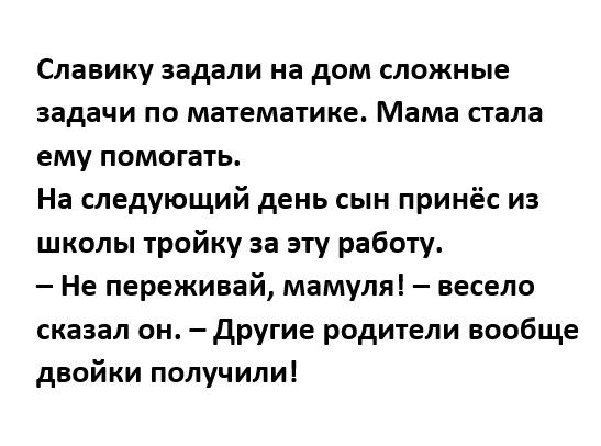 Славику задали на дом сложные задачи по математике Мама стала ему помогать На следующий день сын принёс и школы тройку за эту работу Не переживай мамуля весело сказал он другие родители вообще двойки получили