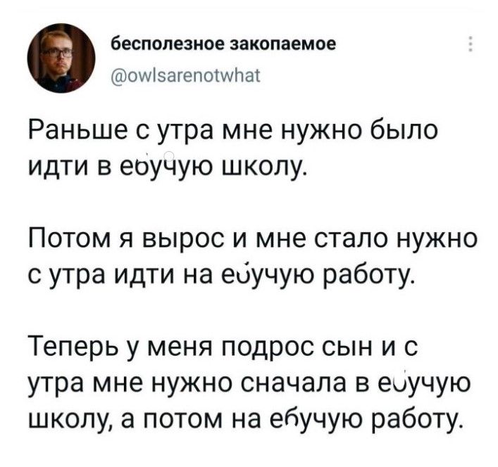 бесполезное закопаемое оМэагепошНш Раньше с утра мне нужно было идти в еоучую школу Потом я вырос и мне стало нужно с утра идти на ейучую работу Теперь у меня подрос сын и с утра мне нужно сначала в еоучую школу а потом на ебучую работу