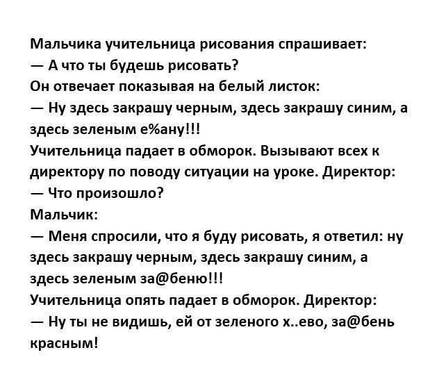 Мальчика учиельиицп рисования спрашицант А что ты будешь рисовать ои шве дает ппказыия на белый пиппк НУ здесь закрашу черным ЗДЕСЬ ЗЗКРЯШУ синим здесь зеленым еИаиу Учительница падает в обморок Вызываю в к директору по поводу ситуации иа уроке Директор _ чш произошло Мальчик _ м спросили чт я Буду рисовать я ответил ну здесь закрашу черным здесь закрашу синим а здесь нелепым темы Учипльница опять
