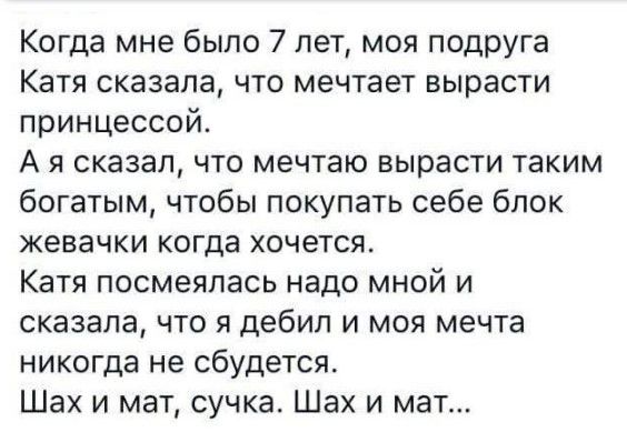 Когда мне было 7 лет моя подруга Катя Сказала ЧТО мечтает ВЫВЕСТИ принцессой А я сказал что мечтаю вырасти таким богатым чтобы покупать себе блок жевачки КОГДВ ХОЧЕТСЯ Катя посмеялась надо мной и сказала что я дебил и моя мечта никогда не сбудется Шах и мат сучка Шах и мат