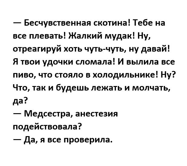 Бесчувстненная скотина Тебе на все плевать Жалкий мудак Ну отреагируй хоть чутьчуть ну давай Я твои удочки сломала И выпила все пиво что стояло в холодильнике Ну Что так и будешь лежать и молчать да Медсестра анестезия подействовала да я все проверила