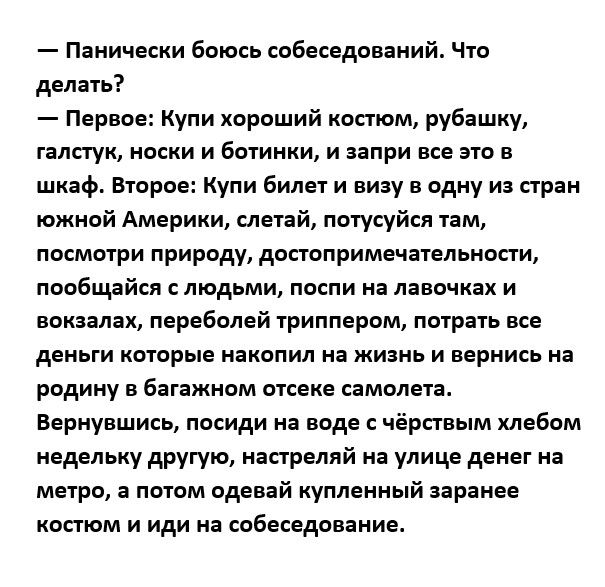 Пниически боюсь собеседований Чю делать Первве Купи хороший коп ом рубпшку галстук носки и Быиики и запри все это в шкаф Второе Купи билет и визу в одну из стран южней Америки слетай потусуйел там посматри природу допоприменвтелвнопи пообщайся людьми песни на лавочках и вонзила переболей триппером нырять все деньги которые накопил на жизнь и вернись на родину в багажном отсека самолета вернувшись 