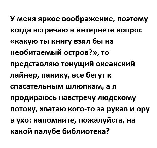 У меня яркое воображение поэтому когда встречаю в интернете вопрос какую ТЫ КНИГУ ВЗЯЛ бы на необитаемый остров то представляю тонущий океанский лайнер панику все бегут к спасательным шлюпкам а я продираюсь навстречу людскому потоку хватаю кота то за рукав и ору Б УХО НВПОМНИТЕ пожалуйста на какой палубе библиотека