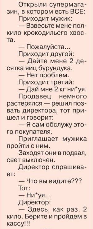 Открыли супермага вин в котором есть ВСЕ Приходит мужик Взвесьте мене пол кило крокодильего хвос та Пожалуйста Приходит другой дайте мене 2 де сятка яиц бурундука Нет проблем Приходит третий Дай мне 2 кг ниуя Продавец немного растерялся решил поз вать директора тот при шел и говорит Я сам обслужу это го покупателя Приглашает мужика пройти ним Заходят они в подвал свет выключен директор спрашива ет