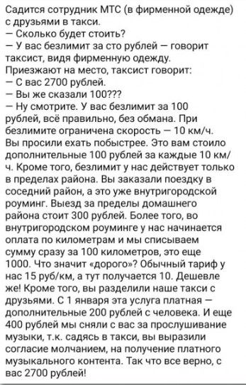 Садится сотрудник МТС в Фирмениой одежде друзьями в такси Сколько будет стоить У вас безлимит за сто рублей А говорит таксист видя Фирменную одежду Приезжают на место таксист говорит С нас 2700 рублей Вы же сказали 100 Ну смотрите У нас безлимит за 100 рублей всё правильно бест обмана При безлимите ограничена скорость 10 кмч Вы просили ехать побыстрее Это вам стоило дополнительные 100 рублей за ка