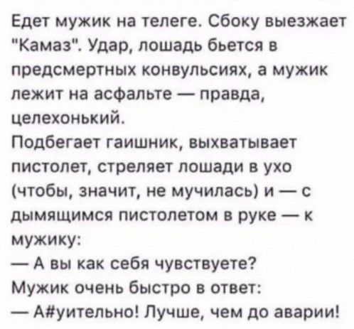 Едет мужик на телеге Сбоку выезжает Камаз Удар лошадь бьется предсмертных конвульсиях а мужик лежит на асфальте правда целехонький Подбегает гаишник выхватывает пистолет стреляет лошади в ухо чтобы значит не мучилась и дымищимся пистолетом в руке к мужику А вы как себя чувствуете Мужик очень быстро в ответ Адуительно Лучше чем до аварии