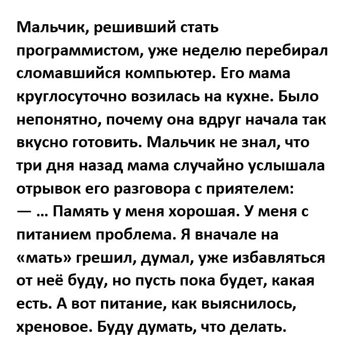 Мальчик решивший стать программистом уже неделю перебирал сломавшийся компьютер Ею мама круглосуточно возилась на кухне Было непонятно почему она вдруг начала так вкусно готовить Мальчик не знал что три дня назад мама случайно услышала отрывок его разговора с приятелем Память у меня хорошая У меня с питанием проблема Я вначале на мать грешил думал уже избавляться от неё буду но пусть пока будет ка