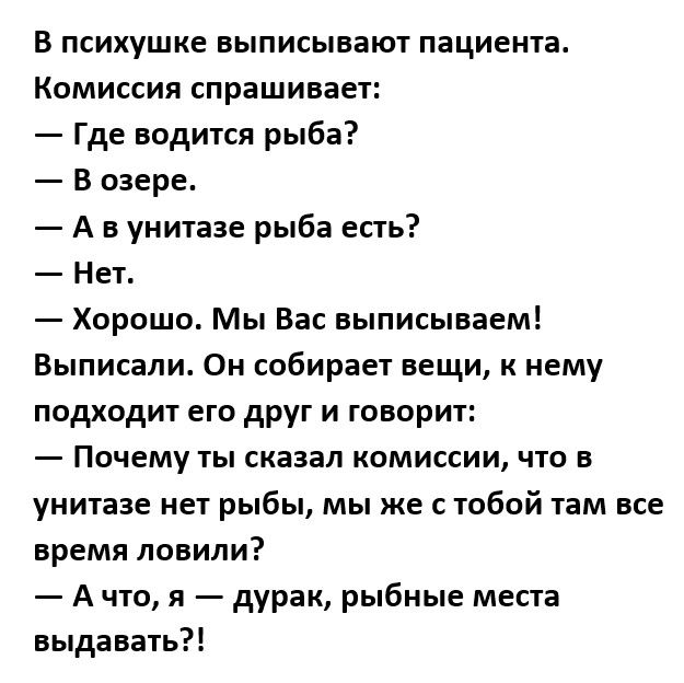 В психушке выписывают пациента Комиссия спрашивает Где водится рыба В озере А в унитазе рыба есть Нет Хорошо Мы Вас выписываем Выписапи Он собирает вещи к нему подходит его друг и говорит Почему ты сказал комиссии что в унитазе нет рыбы мы же с тобой там все время ловили А что я дурак рыбные места выдавать