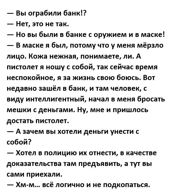 Вы ограбили банк Нет это не так Но вы были в банке с оружием и в маске в маске я был потому что у меня мёрзло лицо Кожа нежная понимаете ли А пистолет я ношу с собой так сейчас время иеспокойнпе я за жизнь свою боюсь Вот недавно зашёл в банк и там человек с виду интеллигентный начал в меня бросать мешки с деньгами Ну мне и пришлось достать пистолет А зачем вы хотели деньги унести собой Хотел в пол