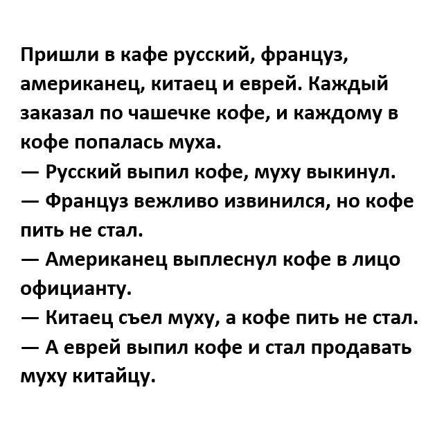 Пришли в кафе русский француз американец китаец и еврей Каждый заказал по чашечке кофе и каждому в кофе попалась муха Русский выпил кофе муху выкинул Француз вежливо извинился но кофе пить не стал Американец выплеснул кофе в лицо официанту Китаец съел муху а кофе пить не стал А еврей выпил кофе и стал продавать муху китайцу