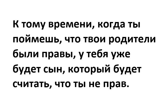 К тому времени когда ты поймешь что твои родители были правы у тебя уже будет сын который будет считать что ты не прав