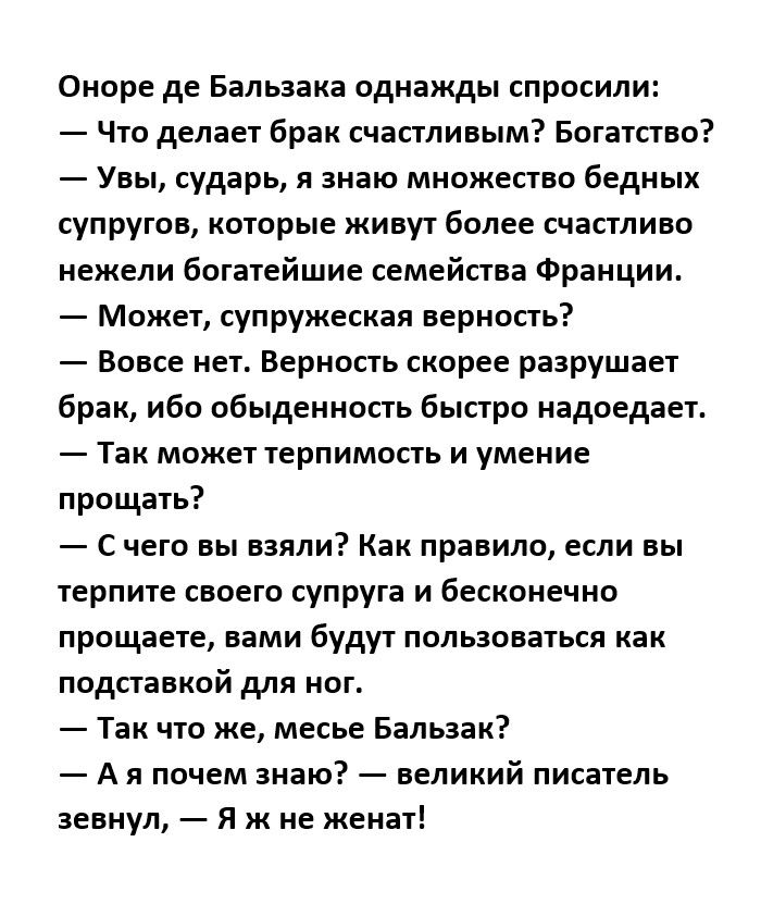 Оноре де Бальзака однажды спросили Что делает брак счастливым Богатство Увы сударь я знаю множество бедных супругов которые живут более счастливо нежели богатейшие семейства Франции Может супружеская верность Вовсе нет Верность скорее разрушает брак ибо обыденность быстро надоедает Так может терпимость и умение прощать с чего вы взяли Как правило если вы терпите своего супруга и бесконечно прпщает