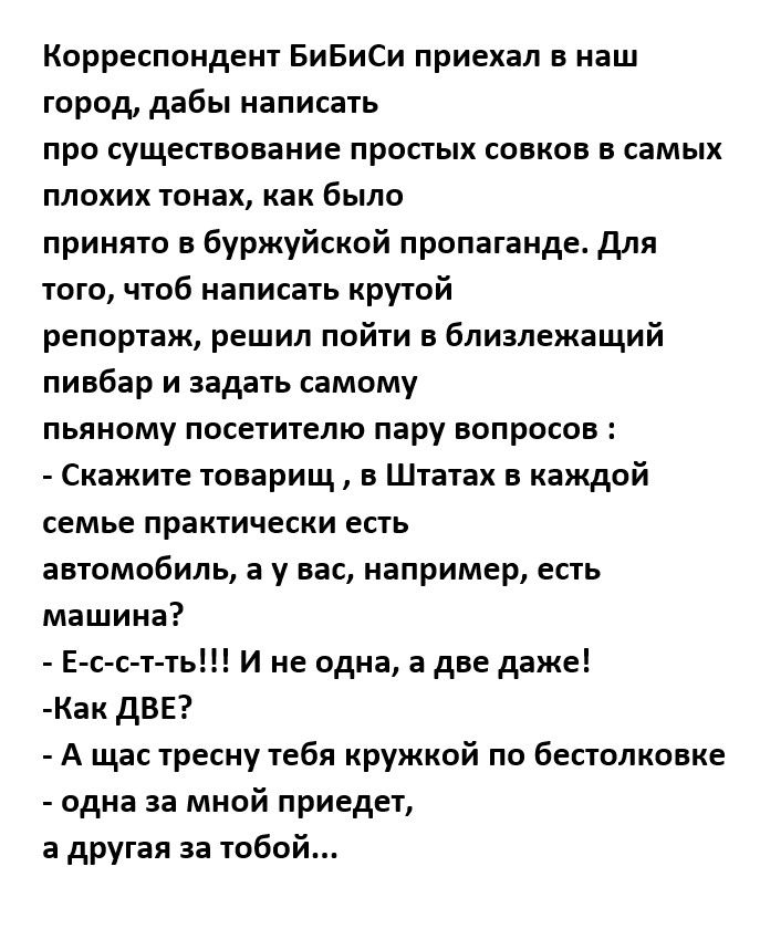Корреспондент БиБиСи приехал в наш город дабы написать про существование простых совков в самых плохих тонах как было принято в буржуйской пропаганде для того чтоб написать крутой репортаж решил пойти в близлежащий пинбар и задать самому пьяному посетителю пару вопросов Скажите тпварищ в Штатах в каждой семье практически есть автомобиль а у нас например есть машина Е с с т ть И не одна а две даже 