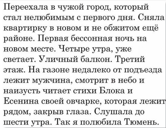 Переехала в чужой город который стал нелюбимым С первого дня Сняла квартирку в новом и не обжитом ещё районе Первая бессонная ночь на новом месте Четыре утра уже снетает Уличный балкон Третий этаж На ГЗЗОНЭ недалеко ОТ подъезда лежит мужчина смотрит в небо и наизусть читает стихи Блока и Есентха своей овчарке которая лежит рядом закрыв глаза Слушала до шести утра Так я полюбила Тюмень