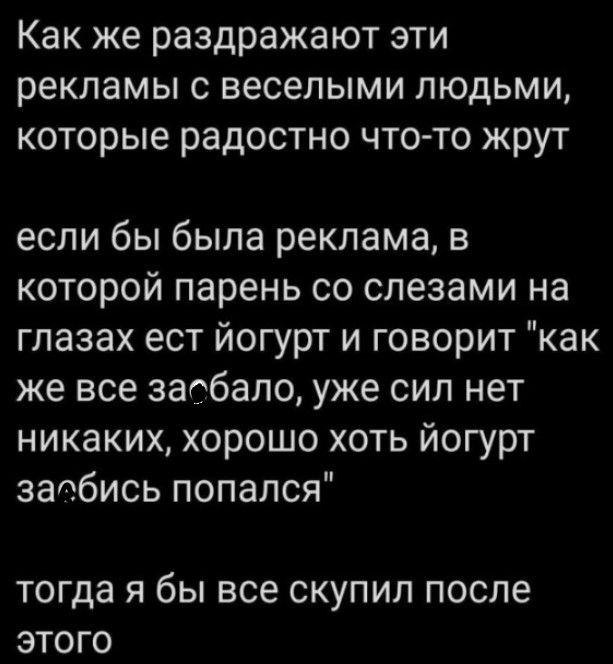 Как же раздражают эти рекламы с веселыми людьми которые радостно что то жрут если бы была реклама в которой парень со слезами на глазах ест йогурт и говорит как же все заебало уже сил нет никаких хорошо хоть йогурт заебись попался тогда Я бЫ все СКУПИЛ после ЭТОГО