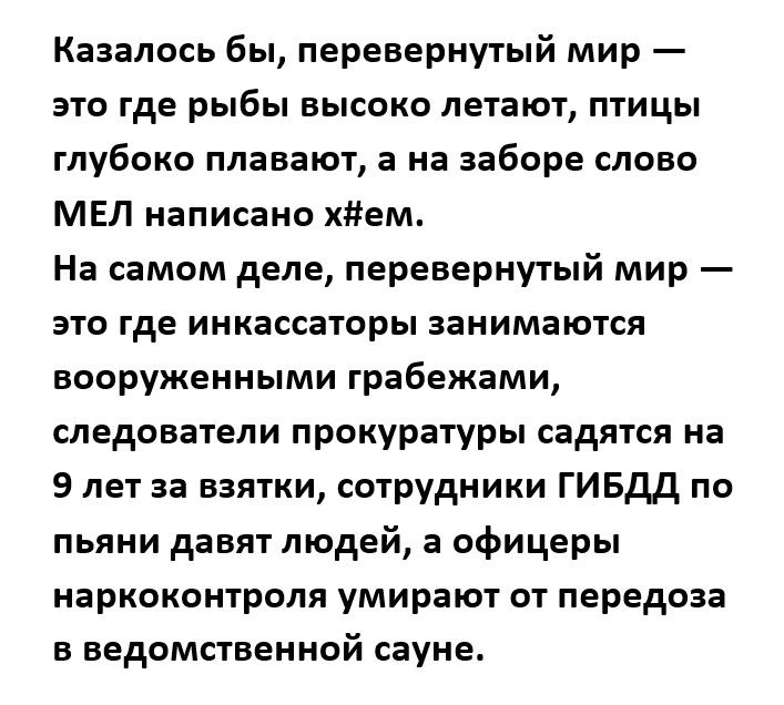Казалось бы перевернутый мир это где рыбы высоко летают птицы глубоко плавают а на заборе слово МЕЛ написано хйем На самом деле перевернутый мир это где инкассаторы занимаются вооруженными грабежами следователи прокуратуры садятся на 9 лет за взятки сотрудники ГИБДД по пьяни давят людей а офицеры наркоконтроля умирают от передоза в ведомственной сауне