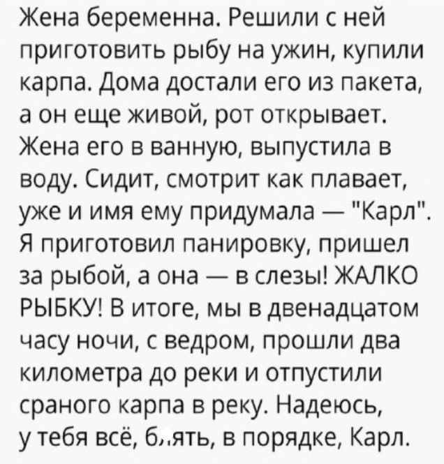 Жена беременна Решили с ней приготовить рыбу на ужин купили карпа Дома достали его из пакета а он еще живой рот открывает Жена его в ванную выпустила в воду Сидит смотрит как плавает уже и имя ему придумала Карл Я приготовил панировку пришел за рыбой а она в слезы ЖАЛКО РЫБКУ В итоге мы в двенадцатом часу ночи с ведром прошли два километра до реки и отпустили сраного карпа в реку Надеюсь у тебя вс