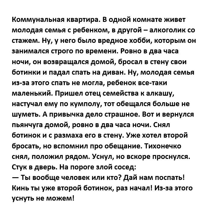 Коммунальная киширя в одной иоминте живет молодая семья ребеикпм другий никон шик о тж Ну у него Быт предков хобби кптпрым он занимался строго по времени Ровно оди часа ночи он ппирнщялсл домой Бросая пену паи бптиики и падал ня дипи Ну молпдп семья из п эшгп не могла ребеиои кг пки маленький Пришел отец семейная к алкашу напучіл ему по кумполу пп обешлся больше не шум А привычка дело сгрішнпе вы 