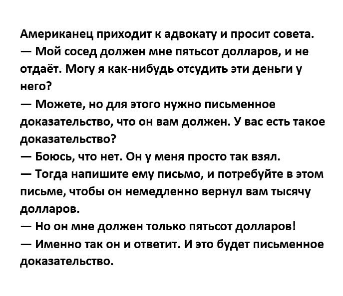 Америхаинц приходит ад оиату и просит сома Мой сосед должвн мня пятьсот доллара и не отдаёт Могу я наи нибудь отсудить эти деньги у нет Мпжне но длп зюгп нужно письменное доказаельппо что он им должен у не ешь такое доказаельппо Боюсь что нет он у меня просто так им Тогда напишите ему письмо и потребуйте пом письма чтобы он нвмндлннно прнул вам тысячу долларов Но он мне должен только пятьсот двдпр