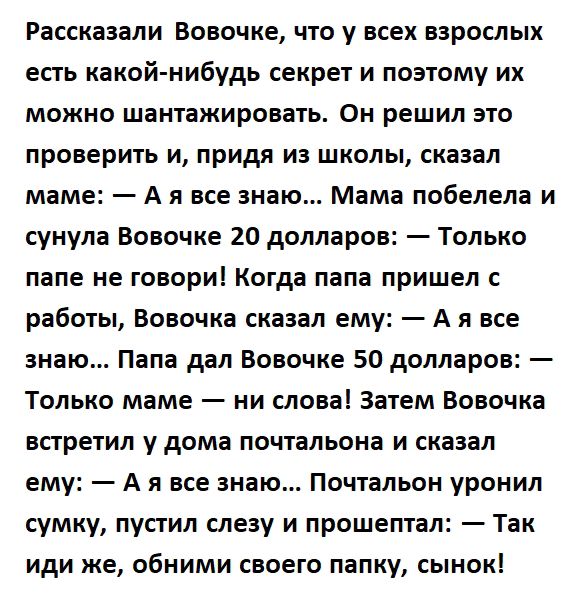 Рассказали Вовочке что у всех взрослых есть какойнибудь секрет и поэтому их можно шантажировать Он решил это проверить и придя из школы сказал маме А я все знаю Мама побелела и сунула Вовочке 20 долларов Только папе не говориі Когда папа пришел работьі Вовочка сказал ему А я все знаю Папа дал Вовочке 50 долларов Только маме ни слова Затем Вовочка встретил у дома почтальона и сказал ему А я все зна