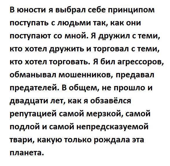 В юности я выбрал себе принципом ПОПуПЭТЬ С ЛЮДЬМИ так как ОНИ поступают со мной Я дружил с теми КТО ХОТЕЛ друЖИТЬ И ТОРГОБЗЛ С ТЕМИ кто хотел торговать Я бил агрессоров обманывал мошенников предавал предателей В общем не прошло и двадцати лет как я обзавёлся репутацией самой мерзкой самой подлой и самой непредсказуемой твари какую ТОЛЬКО рождала ЭТВ планета
