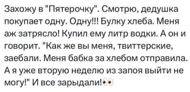 Захожу в Пятерочку Смотрю дедушка покупает одну Одну Бупку хлеба Меня аж затряспо Купил ему литр водки А он и говорит Как же вы меня твиттерские заебали Меня бабка за хлебом отправила А я уже вторую неделю из запоя выйти не могу И все зарыдали1