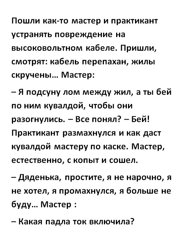 Пошли как то мастер и практикант устранять повреждение на высоковольтном кабеле Пришли смотрят кабель перепахан жилы скручены Мастер Я подсуну пом между жил а ты бей по ним кувалдой чтобы они разотнулись Все понял Бей Практикант размахнулся и как даст кувалдой мастеру по каске Мастер естественно с копыт и сошел Дяденька простите я не нарочно я не хотел я промахнулся я больше не буду Мастер Какая п