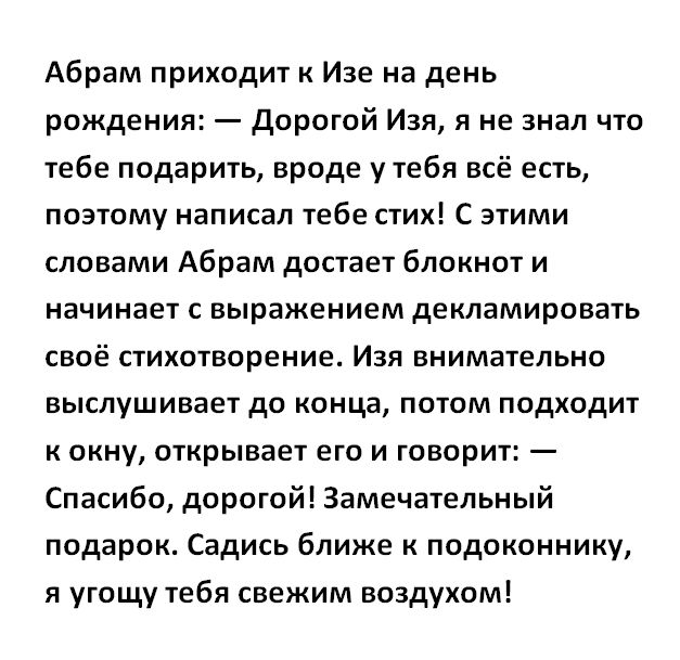Абрам приходит Изе на день рождения Дорогой Изя я не знал что тебе подарить вроде у тебя всё есть поэтому написал тебестих С этими словами Абрам достает блокнот и начинает с выражением декламировать своё стихотворение Изя внимательно выслушивает до конца потом подходит к окну открывает его и говорит Спасибо дорогой Замечательный подарок Садись ближе подоконнику я угощу тебя свежим воздухом