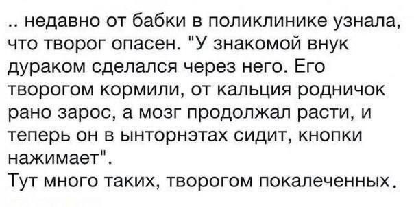 недавно от бабки в поликлинике узнала что творог опасен У знакомой внук дураком сделался через него Его творогом кормили от кальция родничок рано зарос а мозг продолжал расти и теперь он в ынторнэтах сидит кнопки нажимает Тут много таких творогом покалеченных