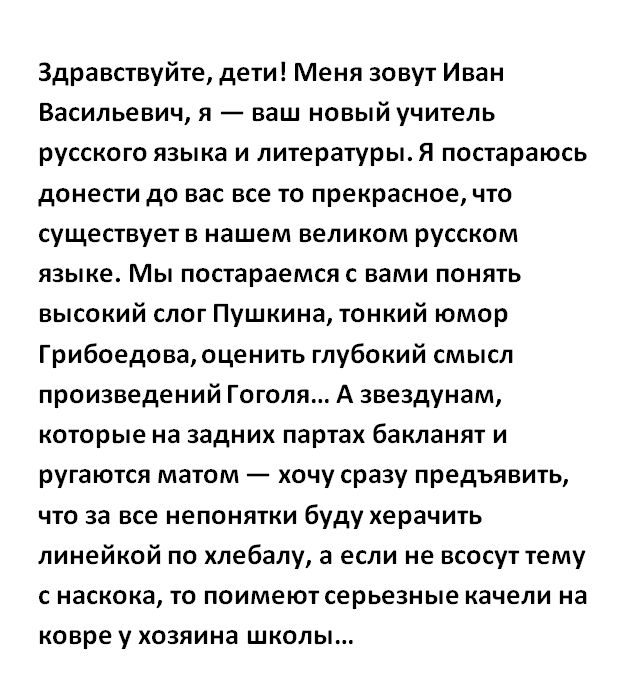 Здравствуйте дети Меня зовут Иван Васильевич я ваш новый учитель русского языка и литературы Я постараюсь донести до вас все то прекрасноечто существует в нашем великом русском языке Мы постараемся вами понять высокий слот Пушкина тонкий юмор Грибоедоваюценить глубокий смысл произведений Гоголя А звездунам которые на задних партах бакланят и ругаются матом хочу сразу предъявить что за все непонятк