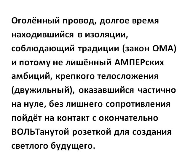 Оголённый провод долгое время находившийся в изоляции соблюдаюший традиции закон ОМА и потому не лишённый АМПЕРских амбиций крепкого телосложения двужильный оказавшийся частично на нуле без лишнего сопротивления пойдёт на контакт с окончательно ВОЛЬТанутой розеткой для создания светлого будущего