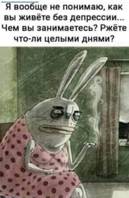я вообще не понимаю как вы живёте без депрессии Чем вы занимаетесь Ржёте ЧТО ЛИ ЦЕПЫМИ дНЯМИ