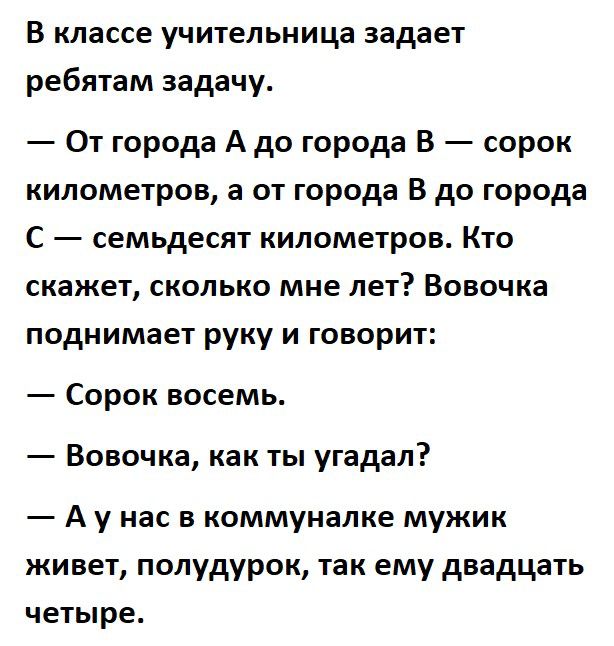 В классе учительница задает ребятам задачу От города А до города В сорок километров а от города В до города С семьдесят километров Кто скажет сколько мне лет Вовочка поднимает руку и говорит Сорок восемь Вовочка как ты угадал А у нас в коммуналке мужик живет полудурок так ему двадцать четыре