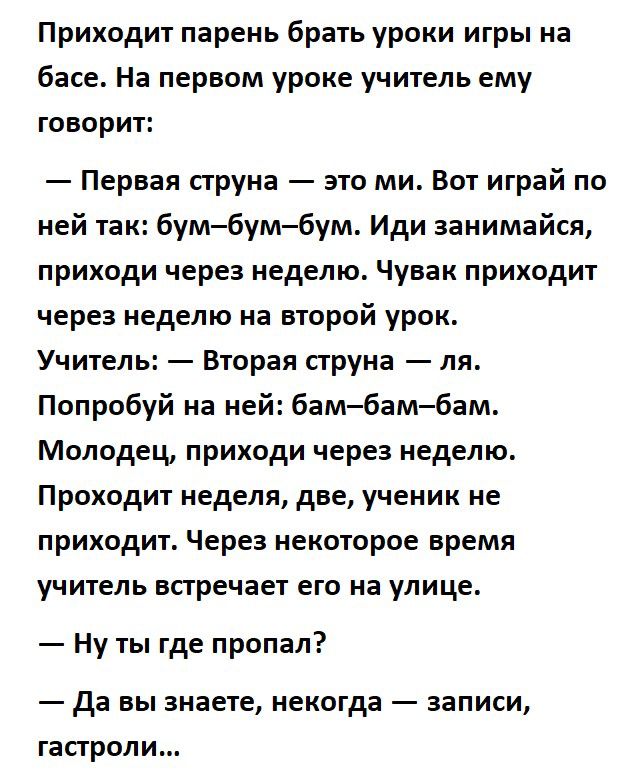 Приходит парень брать уроки игры на басе На первом уроке учитель ему говорит Первая струна это ми Вот играй по ней так бумбумбум Иди занимайся приходи через неделю Чувак приходит через неделю на второй урок Учитель Вторая струна ля Попробуй на ней бам бам бам Молодец приходи через неделю Проходит неделя две ученик не приходит Через некоторое время учитель встречает его на улице Ну ты где пропал Да