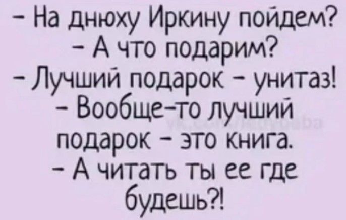 На днюху Иркину пойдем А что подарим Лучший подарок унитаз Вообщето лучший подарок это книга А читать ты ее где будешь