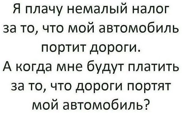 Я плачу немалый налог за то что мой автомобиль портит дороги А когда мне будут платить за то что дороги портят мой автомобиль