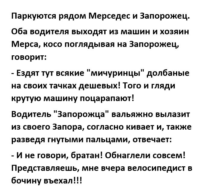 Паркуются рядом Мерседес и Запорожец Оба водителя выходят из машин и хозяин Мерса косо поглядывая на Запорожец ГОВОрИТ Еадяттут всякие мичурикцы долбаные на своих тачках дешевых Того и гляди крутую машину поцарапают Водитель Запорожца вальяжно вылазит из своего запора согласно кивает и также разведя гнутыми пальцами отвечает И не говори братан обнаглели совсем Представляешь мне вчера велосипедист 