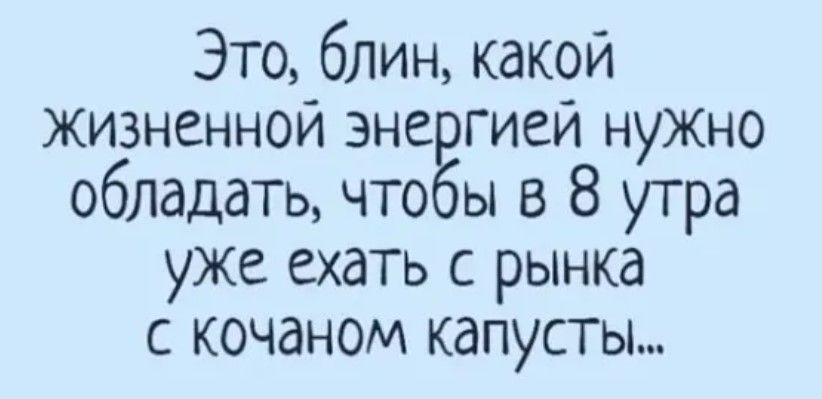 Это блин какой жизненной эне гией нужно обладать что ы в 8 утра уже ехать с рынка с кочаном капусты