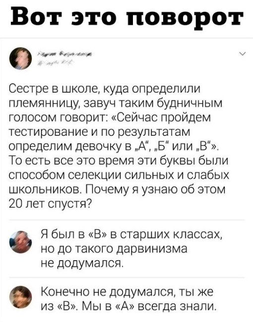 Вот это поворот Сестре в школе куда определили племянницу завуч таким будничным голосом говорит Сейчас пройдем тестирование и по результатам определим девочку в А Б или В То есть все это время эти буквы были способом селекции сильных и слабых школьников Почему я узнаю об этом 20 лет спустя Я был в В в старших классах но до такого дарвинизма не додумался Конечно не додумапсЯ ты же из В Мы в А всегд